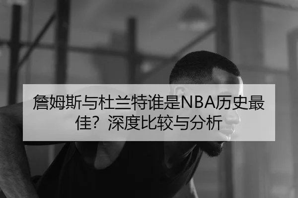 詹姆斯与杜兰特谁是NBA历史最佳？深度比较与分析