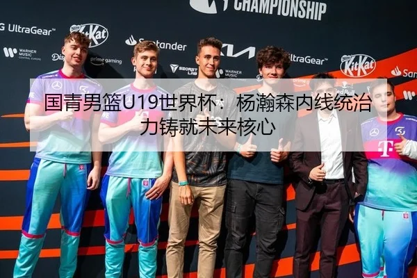 国青男篮U19世界杯：杨瀚森内线统治力铸就未来核心