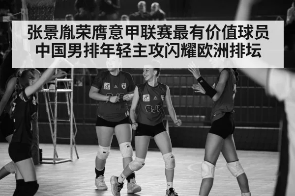 张景胤荣膺意甲联赛最有价值球员中国男排年轻主攻闪耀欧洲排坛